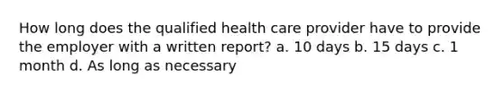 How long does the qualified health care provider have to provide the employer with a written report? a. 10 days b. 15 days c. 1 month d. As long as necessary