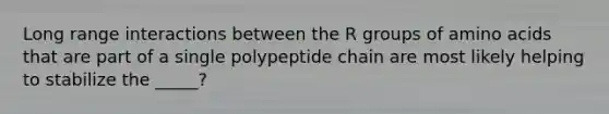 Long range interactions between the R groups of amino acids that are part of a single polypeptide chain are most likely helping to stabilize the _____?