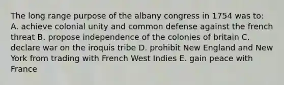 The long range purpose of the albany congress in 1754 was to: A. achieve colonial unity and common defense against the french threat B. propose independence of the colonies of britain C. declare war on the iroquis tribe D. prohibit New England and New York from trading with French West Indies E. gain peace with France