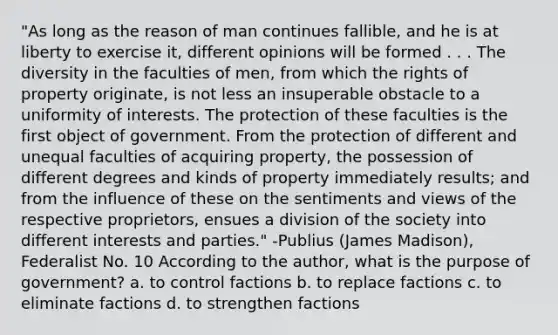 "As long as the reason of man continues fallible, and he is at liberty to exercise it, different opinions will be formed . . . The diversity in the faculties of men, from which the rights of property originate, is not less an insuperable obstacle to a uniformity of interests. The protection of these faculties is the first object of government. From the protection of different and unequal faculties of acquiring property, the possession of different degrees and kinds of property immediately results; and from the influence of these on the sentiments and views of the respective proprietors, ensues a division of the society into different interests and parties." -Publius (James Madison), Federalist No. 10 According to the author, what is the purpose of government? a. to control factions b. to replace factions c. to eliminate factions d. to strengthen factions