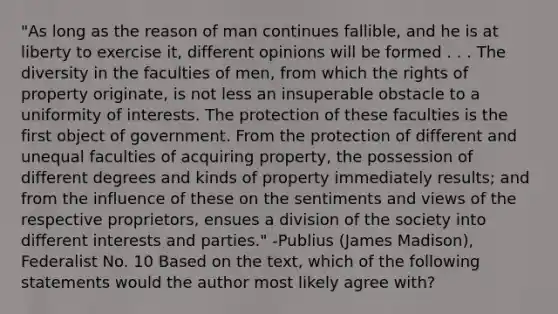 "As long as the reason of man continues fallible, and he is at liberty to exercise it, different opinions will be formed . . . The diversity in the faculties of men, from which the rights of property originate, is not less an insuperable obstacle to a uniformity of interests. The protection of these faculties is the first object of government. From the protection of different and unequal faculties of acquiring property, the possession of different degrees and kinds of property immediately results; and from the influence of these on the sentiments and views of the respective proprietors, ensues a division of the society into different interests and parties." -Publius (James Madison), Federalist No. 10 Based on the text, which of the following statements would the author most likely agree with?