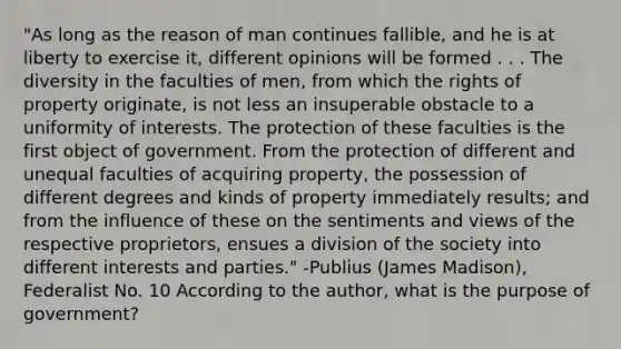 "As long as the reason of man continues fallible, and he is at liberty to exercise it, different opinions will be formed . . . The diversity in the faculties of men, from which the rights of property originate, is not less an insuperable obstacle to a uniformity of interests. The protection of these faculties is the first object of government. From the protection of different and unequal faculties of acquiring property, the possession of different degrees and kinds of property immediately results; and from the influence of these on the sentiments and views of the respective proprietors, ensues a division of the society into different interests and parties." -Publius (James Madison), Federalist No. 10 According to the author, what is the purpose of government?