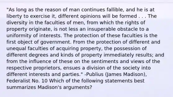 "As long as the reason of man continues fallible, and he is at liberty to exercise it, different opinions will be formed . . . The diversity in the faculties of men, from which the rights of property originate, is not less an insuperable obstacle to a uniformity of interests. The protection of these faculties is the first object of government. From the protection of different and unequal faculties of acquiring property, the possession of different degrees and kinds of property immediately results; and from the influence of these on the sentiments and views of the respective proprietors, ensues a division of the society into different interests and parties." -Publius (James Madison), Federalist No. 10 Which of the following statements best summarizes Madison's arguments?