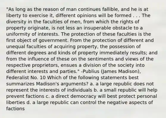 "As long as the reason of man continues fallible, and he is at liberty to exercise it, different opinions will be formed . . . The diversity in the faculties of men, from which the rights of property originate, is not less an insuperable obstacle to a uniformity of interests. The protection of these faculties is the first object of government. From the protection of different and unequal faculties of acquiring property, the possession of different degrees and kinds of property immediately results; and from the influence of these on the sentiments and views of the respective proprietors, ensues a division of the society into different interests and parties." -Publius (James Madison), Federalist No. 10 Which of the following statements best summarizes Madison's arguments? a. a large republic does not represent the interests of individuals b. a small republic will help prevent factions c. a direct democracy will best protect personal liberties d. a large republic can control the negative aspects of factions