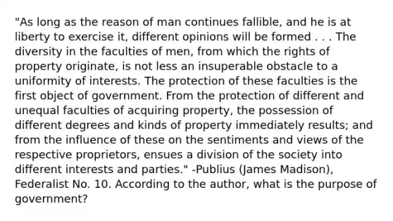 "As long as the reason of man continues fallible, and he is at liberty to exercise it, different opinions will be formed . . . The diversity in the faculties of men, from which the rights of property originate, is not less an insuperable obstacle to a uniformity of interests. The protection of these faculties is the first object of government. From the protection of different and unequal faculties of acquiring property, the possession of different degrees and kinds of property immediately results; and from the influence of these on the sentiments and views of the respective proprietors, ensues a division of the society into different interests and parties." -Publius (James Madison), Federalist No. 10. According to the author, what is the purpose of government?