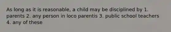 As long as it is reasonable, a child may be disciplined by 1. parents 2. any person in loco parentis 3. public school teachers 4. any of these