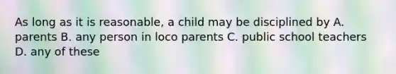 As long as it is reasonable, a child may be disciplined by A. parents B. any person in loco parents C. public school teachers D. any of these