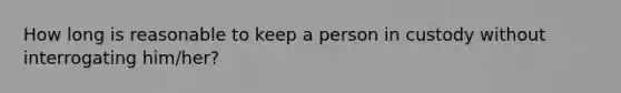 How long is reasonable to keep a person in custody without interrogating him/her?