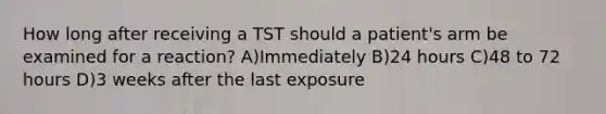 How long after receiving a TST should a patient's arm be examined for a reaction? A)Immediately B)24 hours C)48 to 72 hours D)3 weeks after the last exposure