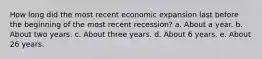 How long did the most recent economic expansion last before the beginning of the most recent recession? a. About a year. b. About two years. c. About three years. d. About 6 years. e. About 26 years.