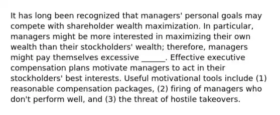 It has long been recognized that managers' personal goals may compete with shareholder wealth maximization. In particular, managers might be more interested in maximizing their own wealth than their stockholders' wealth; therefore, managers might pay themselves excessive ______. Effective executive compensation plans motivate managers to act in their stockholders' best interests. Useful motivational tools include (1) reasonable compensation packages, (2) firing of managers who don't perform well, and (3) the threat of hostile takeovers.