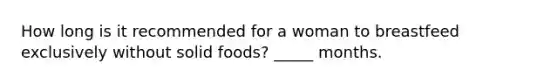 How long is it recommended for a woman to breastfeed exclusively without solid foods? _____ months.