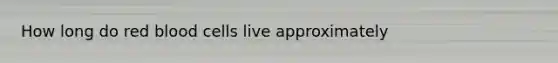 How long do red blood cells live approximately