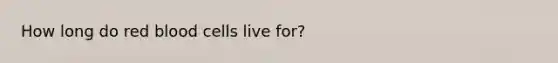 How long do red blood cells live for?