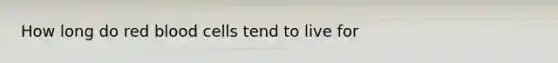 How long do red blood cells tend to live for