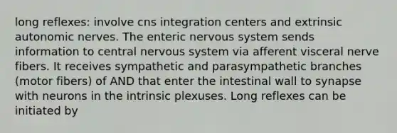 long reflexes: involve cns integration centers and extrinsic autonomic nerves. The enteric <a href='https://www.questionai.com/knowledge/kThdVqrsqy-nervous-system' class='anchor-knowledge'>nervous system</a> sends information to central nervous system via afferent visceral nerve fibers. It receives sympathetic and parasympathetic branches (motor fibers) of AND that enter the intestinal wall to synapse with neurons in the intrinsic plexuses. Long reflexes can be initiated by