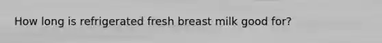 How long is refrigerated fresh breast milk good for?