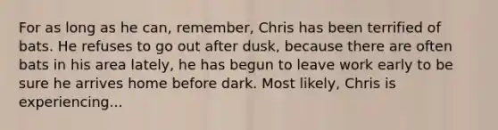 For as long as he can, remember, Chris has been terrified of bats. He refuses to go out after dusk, because there are often bats in his area lately, he has begun to leave work early to be sure he arrives home before dark. Most likely, Chris is experiencing...