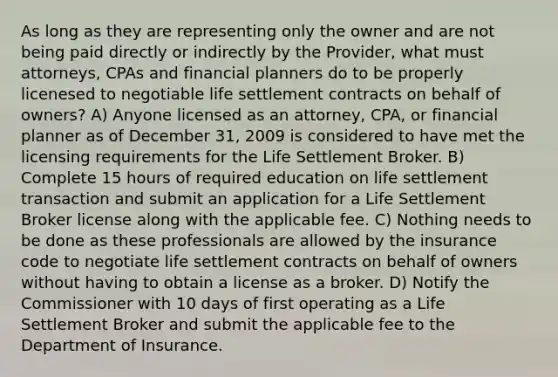 As long as they are representing only the owner and are not being paid directly or indirectly by the Provider, what must attorneys, CPAs and financial planners do to be properly licenesed to negotiable life settlement contracts on behalf of owners? A) Anyone licensed as an attorney, CPA, or financial planner as of December 31, 2009 is considered to have met the licensing requirements for the Life Settlement Broker. B) Complete 15 hours of required education on life settlement transaction and submit an application for a Life Settlement Broker license along with the applicable fee. C) Nothing needs to be done as these professionals are allowed by the insurance code to negotiate life settlement contracts on behalf of owners without having to obtain a license as a broker. D) Notify the Commissioner with 10 days of first operating as a Life Settlement Broker and submit the applicable fee to the Department of Insurance.