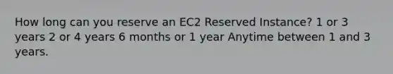 How long can you reserve an EC2 Reserved Instance? 1 or 3 years 2 or 4 years 6 months or 1 year Anytime between 1 and 3 years.