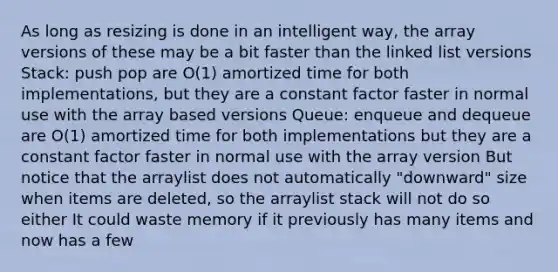 As long as resizing is done in an intelligent way, the array versions of these may be a bit faster than the linked list versions Stack: push pop are O(1) amortized time for both implementations, but they are a constant factor faster in normal use with the array based versions Queue: enqueue and dequeue are O(1) amortized time for both implementations but they are a constant factor faster in normal use with the array version But notice that the arraylist does not automatically "downward" size when items are deleted, so the arraylist stack will not do so either It could waste memory if it previously has many items and now has a few