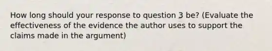 How long should your response to question 3 be? (Evaluate the effectiveness of the evidence the author uses to support the claims made in the argument)