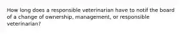 How long does a responsible veterinarian have to notif the board of a change of ownership, management, or responsible veterinarian?