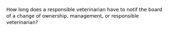 How long does a responsible veterinarian have to notif the board of a change of ownership, management, or responsible veterinarian?