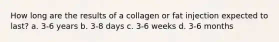 How long are the results of a collagen or fat injection expected to last? a. 3-6 years b. 3-8 days c. 3-6 weeks d. 3-6 months