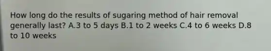 How long do the results of sugaring method of hair removal generally last? A.3 to 5 days B.1 to 2 weeks C.4 to 6 weeks D.8 to 10 weeks