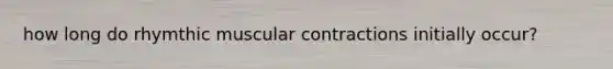 how long do rhymthic muscular contractions initially occur?