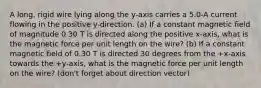 A long, rigid wire lying along the y-axis carries a 5.0-A current flowing in the positive y-direction. (a) If a constant magnetic field of magnitude 0.30 T is directed along the positive x-axis, what is the magnetic force per unit length on the wire? (b) If a constant magnetic field of 0.30 T is directed 30 degrees from the +x-axis towards the +y-axis, what is the magnetic force per unit length on the wire? (don't forget about direction vector)