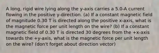 A long, rigid wire lying along the y-axis carries a 5.0-A current flowing in the positive y-direction. (a) If a constant magnetic field of magnitude 0.30 T is directed along the positive x-axis, what is the magnetic force per unit length on the wire? (b) If a constant magnetic field of 0.30 T is directed 30 degrees from the +x-axis towards the +y-axis, what is the magnetic force per unit length on the wire? (don't forget about direction vector)