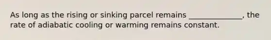 As long as the rising or sinking parcel remains ______________, the rate of adiabatic cooling or warming remains constant.