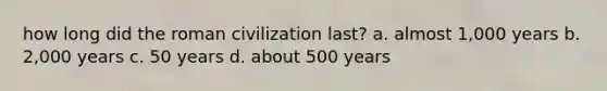 how long did the roman civilization last? a. almost 1,000 years b. 2,000 years c. 50 years d. about 500 years