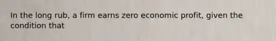 In the long rub, a firm earns zero economic profit, given the condition that