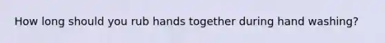 How long should you rub hands together during hand washing?