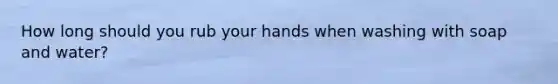 How long should you rub your hands when washing with soap and water?