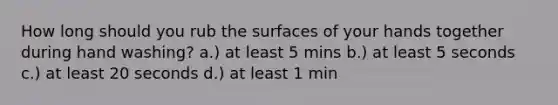 How long should you rub the surfaces of your hands together during hand washing? a.) at least 5 mins b.) at least 5 seconds c.) at least 20 seconds d.) at least 1 min