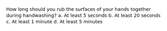 How long should you rub the surfaces of your hands together during handwashing? a. At least 5 seconds b. At least 20 seconds c. At least 1 minute d. At least 5 minutes