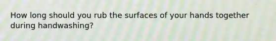 How long should you rub the surfaces of your hands together during handwashing?