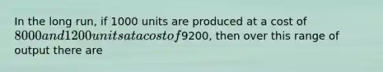 In the long run, if 1000 units are produced at a cost of 8000 and 1200 units at a cost of9200, then over this range of output there are