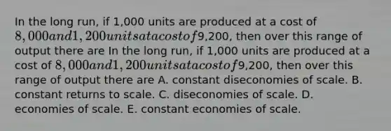 In the long run, if 1,000 units are produced at a cost of 8,000 and 1,200 units at a cost of9,200, then over this range of output there are In the long run, if 1,000 units are produced at a cost of 8,000 and 1,200 units at a cost of9,200, then over this range of output there are A. constant diseconomies of scale. B. constant returns to scale. C. diseconomies of scale. D. economies of scale. E. constant economies of scale.