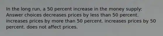 In the long run, a 50 percent increase in the money supply: Answer choices decreases prices by less than 50 percent. increases prices by more than 50 percent. increases prices by 50 percent. does not affect prices.