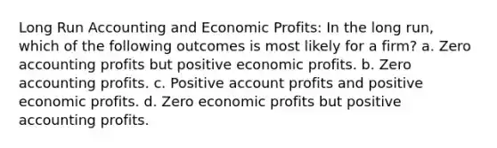 Long Run Accounting and Economic Profits: In the long run, which of the following outcomes is most likely for a firm? a. Zero accounting profits but positive economic profits. b. Zero accounting profits. c. Positive account profits and positive economic profits. d. Zero economic profits but positive accounting profits.