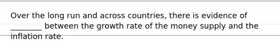 Over the long run and across​ countries, there is evidence of​ ________ between the growth rate of the money supply and the inflation rate.