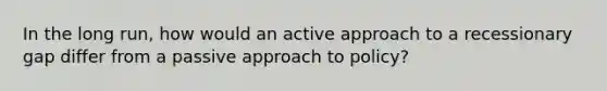 In the long run, how would an active approach to a recessionary gap differ from a passive approach to policy?