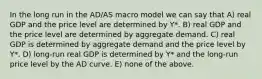 In the long run in the AD/AS macro model we can say that A) real GDP and the price level are determined by Y*. B) real GDP and the price level are determined by aggregate demand. C) real GDP is determined by aggregate demand and the price level by Y*. D) long-run real GDP is determined by Y* and the long-run price level by the AD curve. E) none of the above.