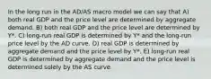 In the long run in the AD/AS macro model we can say that A) both real GDP and the price level are determined by aggregate demand. B) both real GDP and the price level are determined by Y*. C) long-run real GDP is determined by Y* and the long-run price level by the AD curve. D) real GDP is determined by aggregate demand and the price level by Y*. E) long-run real GDP is determined by aggregate demand and the price level is determined solely by the AS curve.