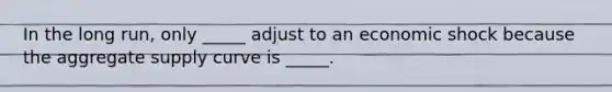 In the long run, only _____ adjust to an economic shock because the aggregate supply curve is _____.